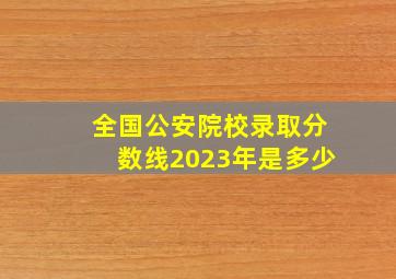 全国公安院校录取分数线2023年是多少