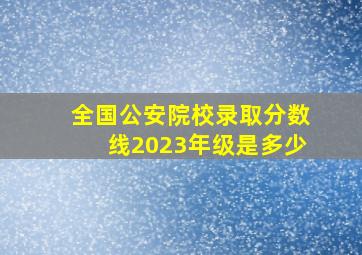 全国公安院校录取分数线2023年级是多少