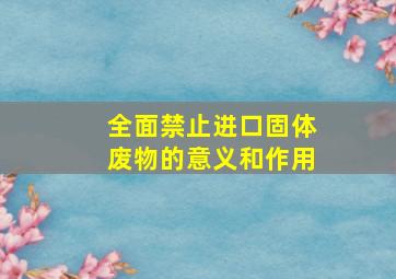 全面禁止进口固体废物的意义和作用