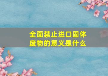 全面禁止进口固体废物的意义是什么