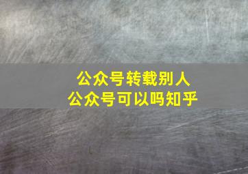 公众号转载别人公众号可以吗知乎