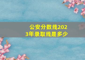 公安分数线2023年录取线是多少