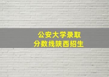 公安大学录取分数线陕西招生