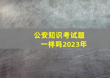 公安知识考试题一样吗2023年