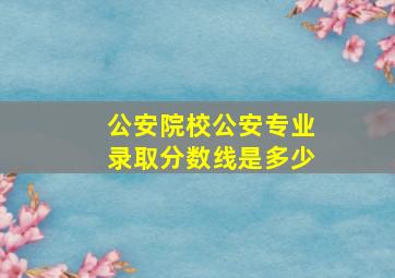 公安院校公安专业录取分数线是多少