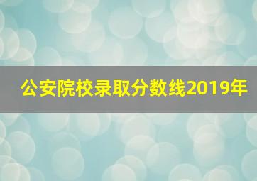 公安院校录取分数线2019年