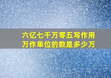 六亿七千万零五写作用万作单位的数是多少万