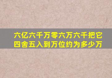 六亿六千万零六万六千把它四舍五入到万位约为多少万