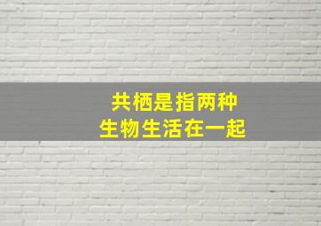 共栖是指两种生物生活在一起