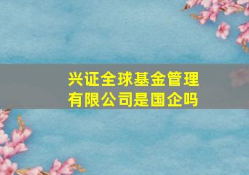 兴证全球基金管理有限公司是国企吗