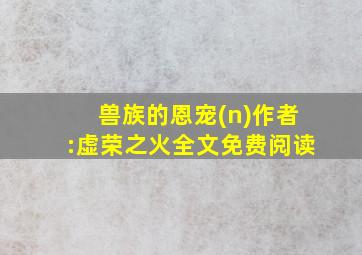 兽族的恩宠(n)作者:虚荣之火全文免费阅读