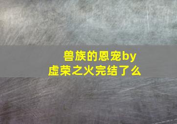 兽族的恩宠by虚荣之火完结了么