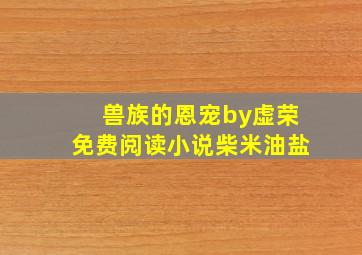 兽族的恩宠by虚荣免费阅读小说柴米油盐