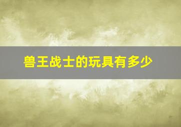 兽王战士的玩具有多少