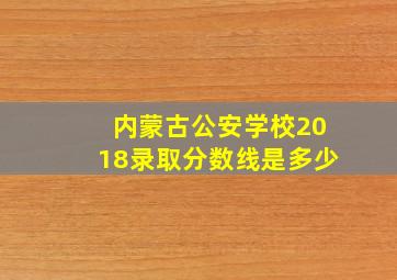 内蒙古公安学校2018录取分数线是多少