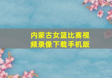 内蒙古女篮比赛视频录像下载手机版