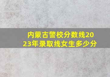 内蒙古警校分数线2023年录取线女生多少分