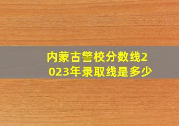 内蒙古警校分数线2023年录取线是多少