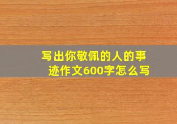 写出你敬佩的人的事迹作文600字怎么写