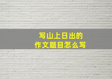 写山上日出的作文题目怎么写