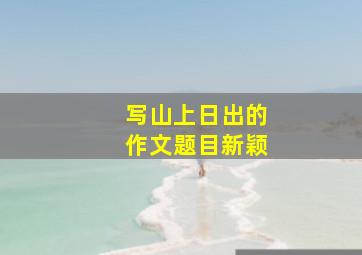 写山上日出的作文题目新颖