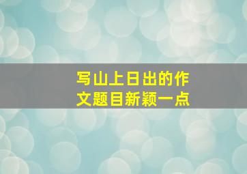 写山上日出的作文题目新颖一点