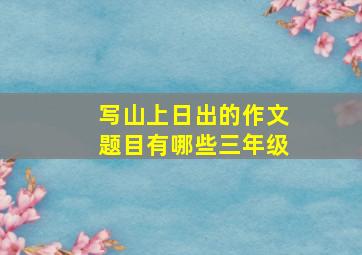 写山上日出的作文题目有哪些三年级