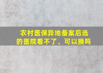 农村医保异地备案后选的医院看不了、可以换吗