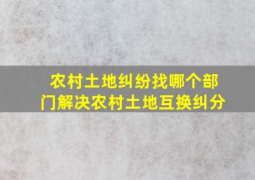 农村土地纠纷找哪个部门解决农村土地互换纠分