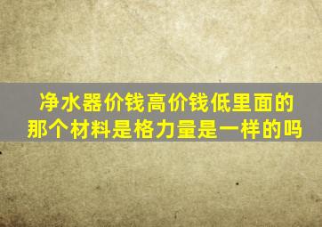 净水器价钱高价钱低里面的那个材料是格力量是一样的吗