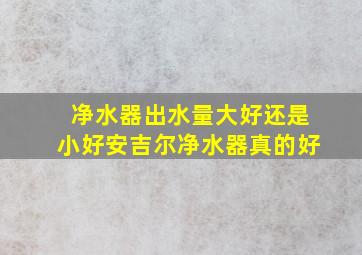 净水器出水量大好还是小好安吉尔净水器真的好