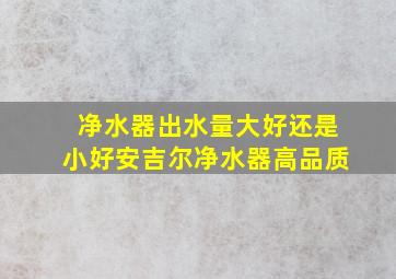 净水器出水量大好还是小好安吉尔净水器高品质