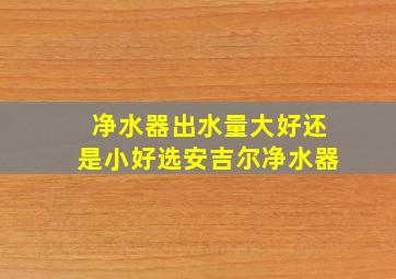 净水器出水量大好还是小好选安吉尔净水器