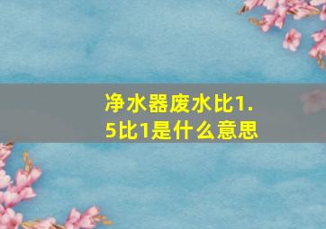 净水器废水比1.5比1是什么意思