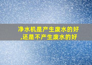 净水机是产生废水的好,还是不产生废水的好