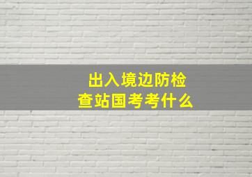 出入境边防检查站国考考什么