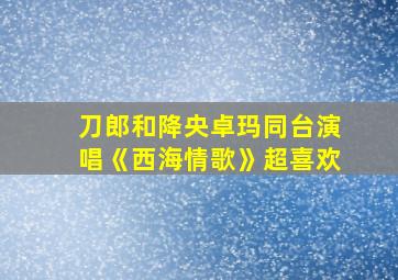 刀郎和降央卓玛同台演唱《西海情歌》超喜欢