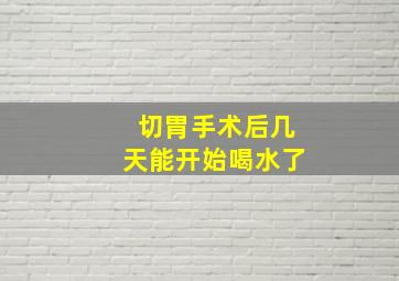 切胃手术后几天能开始喝水了