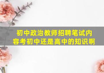 初中政治教师招聘笔试内容考初中还是高中的知识啊