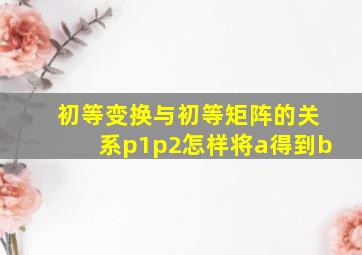 初等变换与初等矩阵的关系p1p2怎样将a得到b