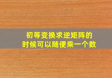 初等变换求逆矩阵的时候可以随便乘一个数