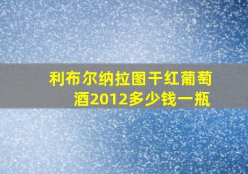 利布尔纳拉图干红葡萄酒2012多少钱一瓶