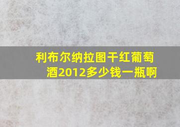 利布尔纳拉图干红葡萄酒2012多少钱一瓶啊