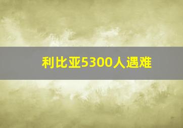 利比亚5300人遇难