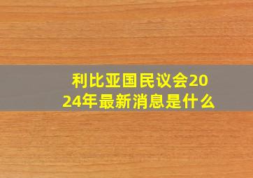 利比亚国民议会2024年最新消息是什么