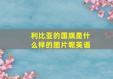 利比亚的国旗是什么样的图片呢英语