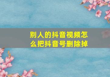 别人的抖音视频怎么把抖音号删除掉