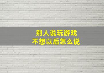 别人说玩游戏不想以后怎么说