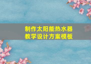 制作太阳能热水器教学设计方案模板