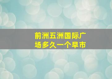 前洲五洲国际广场多久一个早市